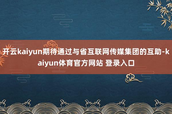 开云kaiyun期待通过与省互联网传媒集团的互助-kaiyun体育官方网站 登录入口