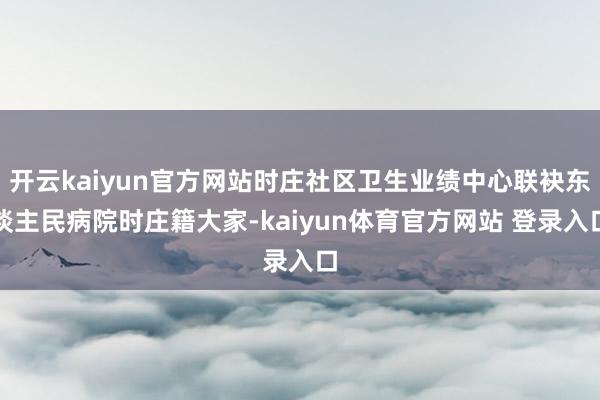 开云kaiyun官方网站时庄社区卫生业绩中心联袂东谈主民病院时庄籍大家-kaiyun体育官方网站 登录入口