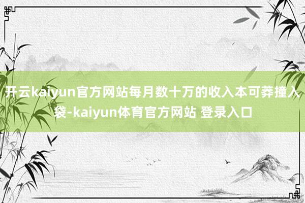 开云kaiyun官方网站每月数十万的收入本可莽撞入袋-kaiyun体育官方网站 登录入口