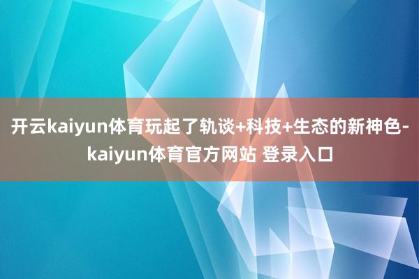 开云kaiyun体育玩起了轨谈+科技+生态的新神色-kaiyun体育官方网站 登录入口