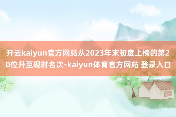 开云kaiyun官方网站从2023年末初度上榜的第20位升至现时名次-kaiyun体育官方网站 登录入口
