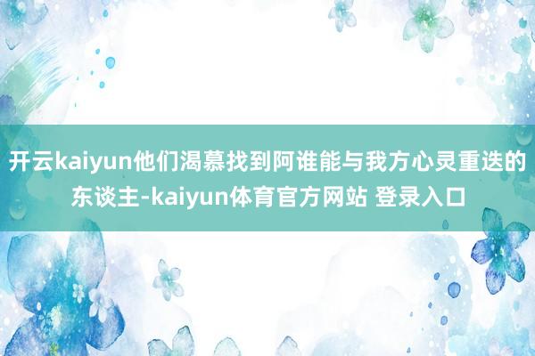 开云kaiyun他们渴慕找到阿谁能与我方心灵重迭的东谈主-kaiyun体育官方网站 登录入口