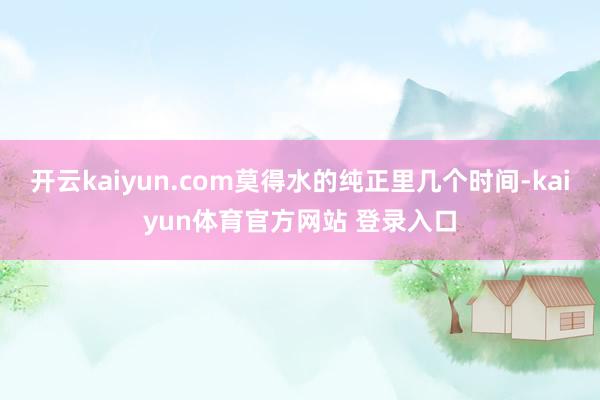 开云kaiyun.com莫得水的纯正里几个时间-kaiyun体育官方网站 登录入口