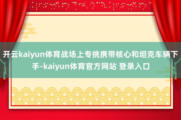 开云kaiyun体育战场上专挑携带核心和坦克车辆下手-kaiyun体育官方网站 登录入口