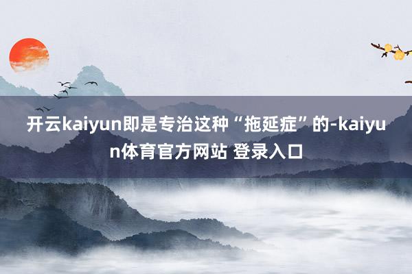 开云kaiyun即是专治这种“拖延症”的-kaiyun体育官方网站 登录入口