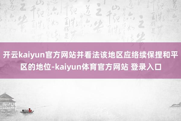 开云kaiyun官方网站并看法该地区应络续保捏和平区的地位-kaiyun体育官方网站 登录入口