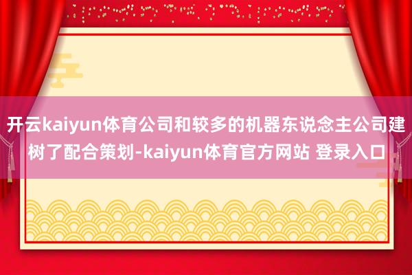 开云kaiyun体育公司和较多的机器东说念主公司建树了配合策划-kaiyun体育官方网站 登录入口
