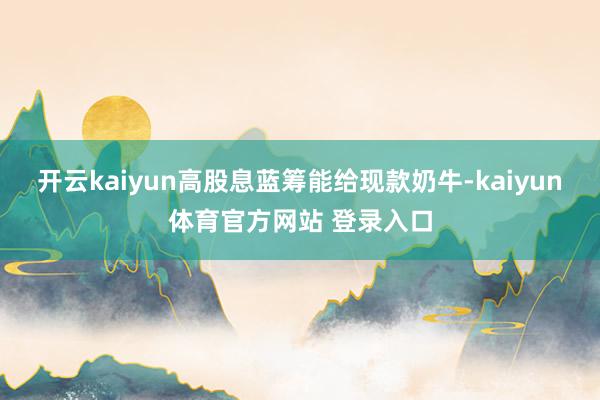 开云kaiyun高股息蓝筹能给现款奶牛-kaiyun体育官方网站 登录入口
