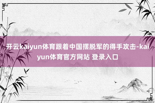 开云kaiyun体育跟着中国摆脱军的得手攻击-kaiyun体育官方网站 登录入口