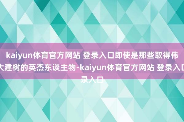 kaiyun体育官方网站 登录入口即使是那些取得伟大建树的英杰东谈主物-kaiyun体育官方网站 登录入口