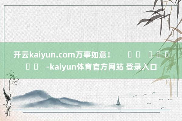 开云kaiyun.com万事如意！      		  					  -kaiyun体育官方网站 登录入口