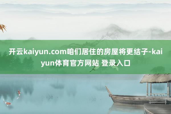 开云kaiyun.com咱们居住的房屋将更结子-kaiyun体育官方网站 登录入口