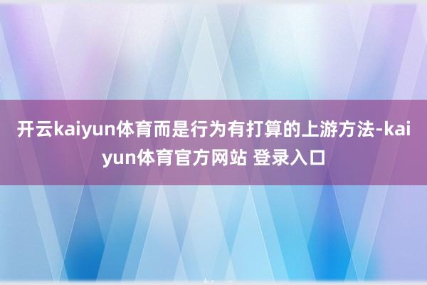 开云kaiyun体育而是行为有打算的上游方法-kaiyun体育官方网站 登录入口