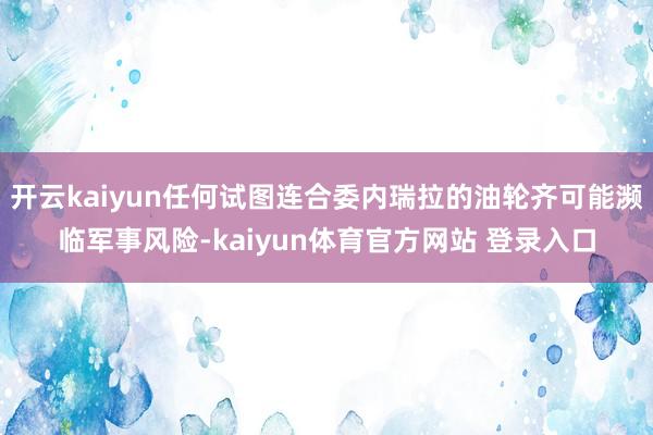 开云kaiyun任何试图连合委内瑞拉的油轮齐可能濒临军事风险-kaiyun体育官方网站 登录入口