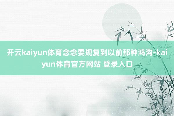 开云kaiyun体育念念要规复到以前那种鸿沟-kaiyun体育官方网站 登录入口