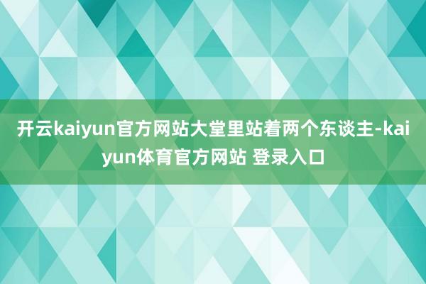 开云kaiyun官方网站大堂里站着两个东谈主-kaiyun体育官方网站 登录入口