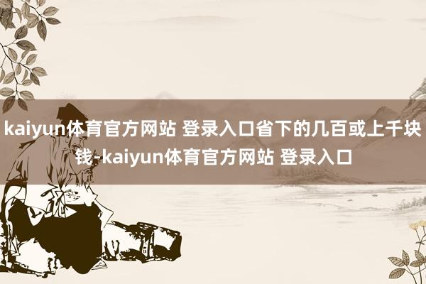 kaiyun体育官方网站 登录入口省下的几百或上千块钱-kaiyun体育官方网站 登录入口