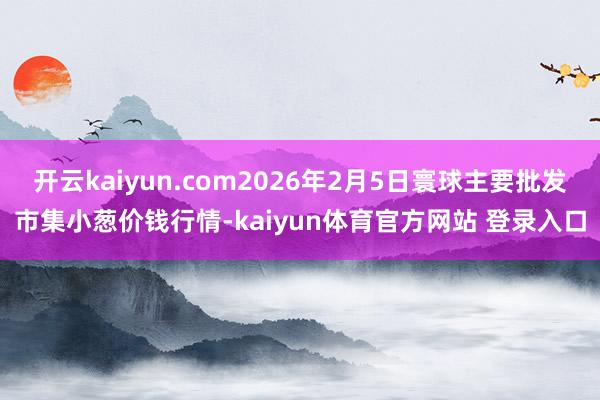 开云kaiyun.com2026年2月5日寰球主要批发市集小葱价钱行情-kaiyun体育官方网站 登录入口