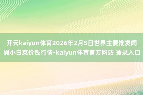 开云kaiyun体育2026年2月5日世界主要批发阛阓小白菜价钱行情-kaiyun体育官方网站 登录入口