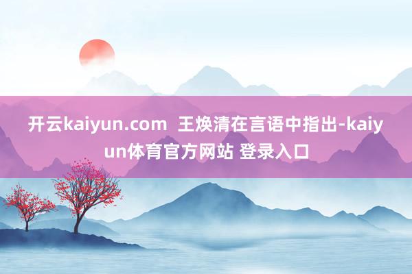 开云kaiyun.com  王焕清在言语中指出-kaiyun体育官方网站 登录入口